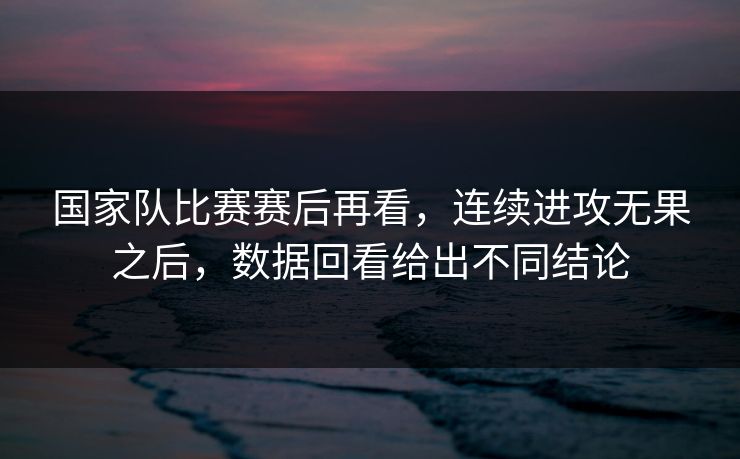 国家队比赛赛后再看，连续进攻无果之后，数据回看给出不同结论